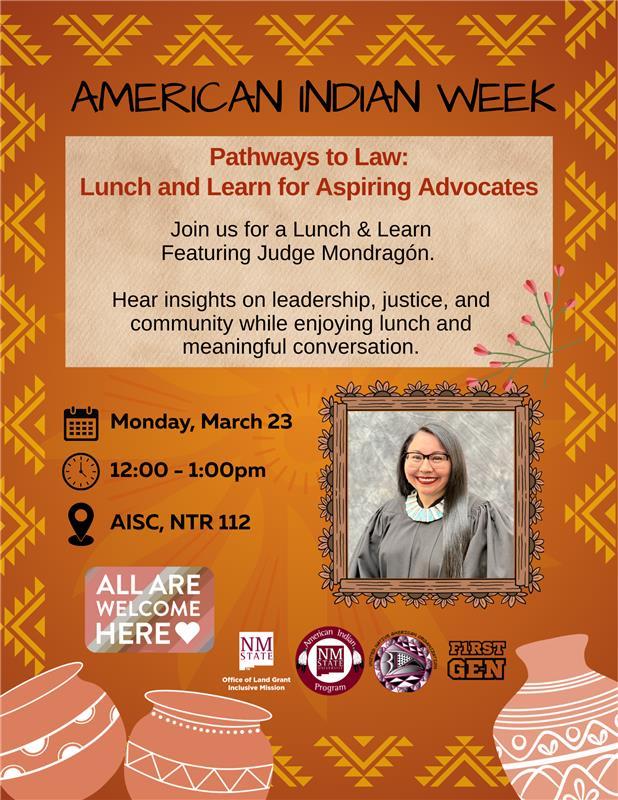 The image is a digital flyer for "American Indian Week," featuring a "Pathways to Law: Lunch and Learn for Aspiring Advocates" event. The background is an orange hue with tribal patterns in yellow, forming a decorative border. The top section reads "AMERICAN INDIAN WEEK" in black text, followed by event information set inside a light tan box. The box highlights an invitation to a lunch and learn session with Judge Mondragón, focusing on leadership, justice, and community. A photograph of a woman with long dark hair, wearing glasses and a gray gown with a blue necklace, is framed in a decorative border to the right. Event details include the date, time, and location on the left side, accompanied by icons and logos, with clay pot illustrations at the bottom.  Alt-text:  Flyer for "American Indian Week: Pathways to Law" event on March 23, featuring a photo of a woman and event details.  Transcribed Text:  AMERICAN INDIAN WEEK  Pathways to Law: Lunch and Learn for Aspiring Advocates  Join us for a Lunch & Learn Featuring Judge Mondragón.  Hear insights on leadership, justice, and community while enjoying lunch and meaningful conversation.  Monday, March 23  12:00 - 1:00pm  AISC, NTR 112  ALL ARE WELCOME HERE  NM STATE  Office of Land Grant Mission  American Indian Program  NMSU  FIRST GEN